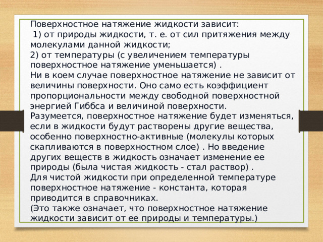 Поверхностное натяжение жидкости зависит:  1) от природы жидкости, т. е. от сил притяжения между молекулами данной жидкости; 2) от температуры (с увеличением температуры поверхностное натяжение уменьшается) .   Ни в коем случае поверхностное натяжение не зависит от величины поверхности. Оно само есть коэффициент пропорциональности между свободной поверхностной энергией Гиббса и величиной поверхности.  Разумеется, поверхностное натяжение будет изменяться, если в жидкости будут растворены другие вещества, особенно поверхностно-активные (молекулы которых скапливаются в поверхностном слое) . Но введение других веществ в жидкость означает изменение ее природы (была чистая жидкость - стал раствор) .  Для чистой жидкости при определенной температуре поверхностное натяжение - константа, которая приводится в справочниках.  (Это также означает, что поверхностное натяжение жидкости зависит от ее природы и температуры.) 