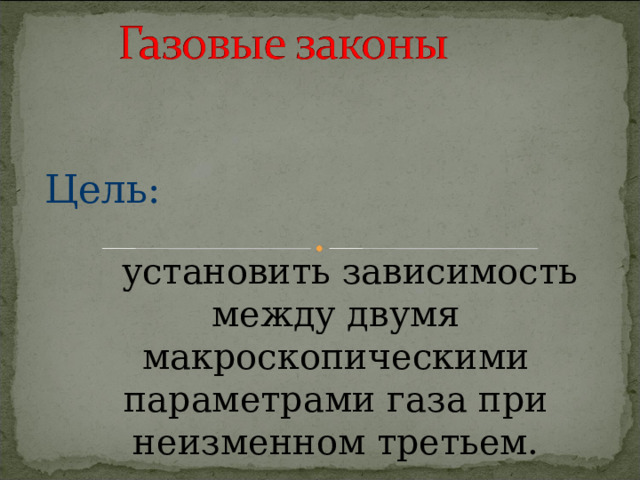 Цель:  установить зависимость между двумя макроскопическими параметрами газа при неизменном третьем. 