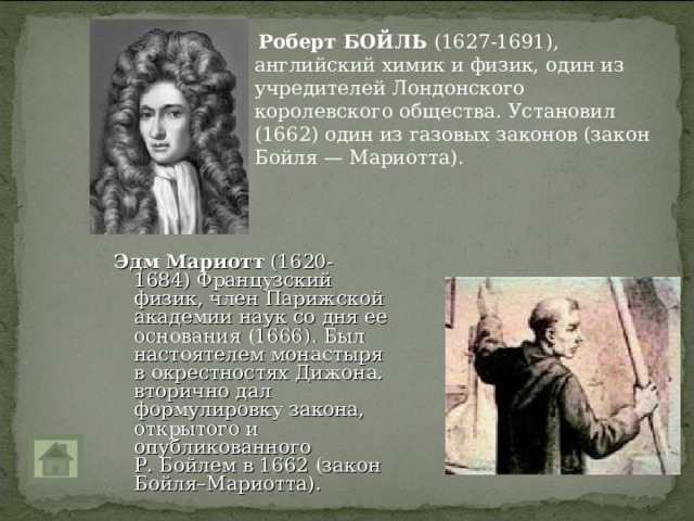  Роберт БОЙЛЬ (1627-1691), английский химик и физик, один из учредителей Лондонского королевского общества. Установил (1662) один из газовых законов (закон Бойля — Мариотта).  Эдм Мариотт (1620-1684) Французский физик, член Парижской академии наук со дня ее основания (1666). Был настоятелем монастыря в окрестностях Дижона. вторично дал формулировку закона, открытого и опубликованного Р. Бойлем в 1662 (закон Бойля–Мариотта). 