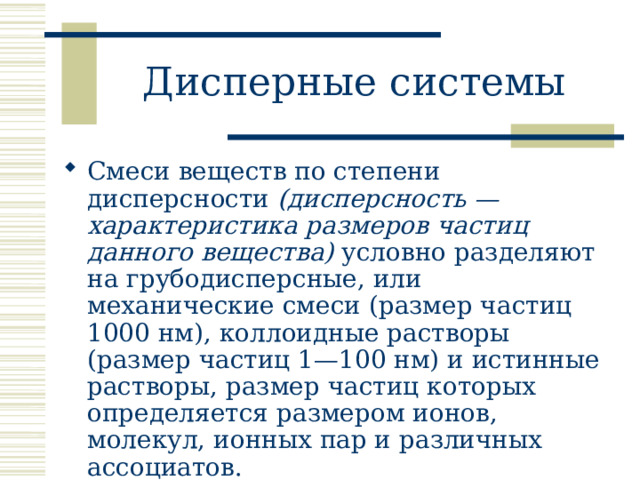 Дисперные системы Смеси веществ по степени дисперсности (дисперсность — характеристика размеров частиц данного вещества) условно разделяют на грубодисперсные, или механические смеси (размер частиц 1000 нм), коллоидные растворы (размер частиц 1—100 нм) и истинные растворы, размер частиц которых определяется размером ионов, молекул, ионных пар и различных ассоциатов. 