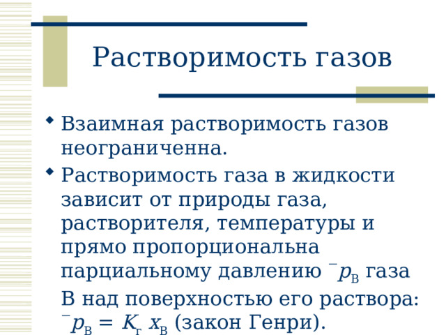 Растворимость газов Взаимная растворимость газов неограниченна. Растворимость газа в жидкости зависит от природы газа, растворителя, температуры и прямо пропорциональна парциальному давлению  p B газа B над поверхностью его раствора:  p B = K г  x B (закон Генри). 