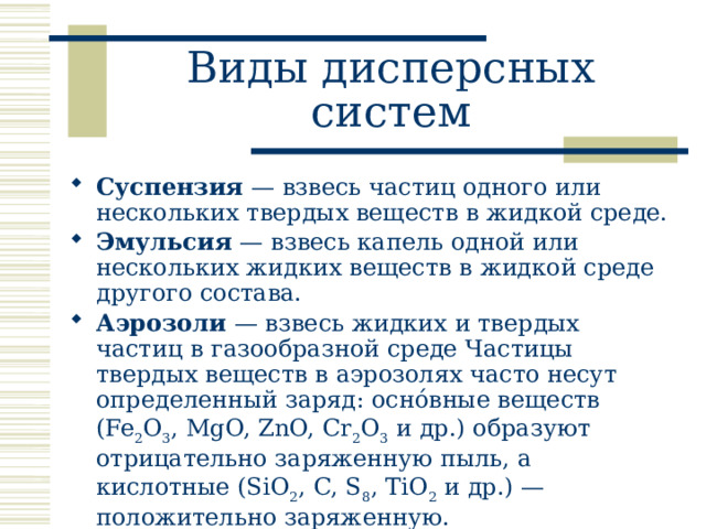 Виды дисперсных систем Суспензия — взвесь частиц одного или нескольких твердых веществ в жидкой среде. Эмульсия — взвесь капель одной или нескольких жидких веществ в жидкой среде другого состава. Аэрозоли — взвесь жидких и твердых частиц в газообразной среде Частицы твердых веществ в аэрозолях часто несут определенный заряд: оснóвные веществ (Fe 2 O 3 , MgO, ZnO, Cr 2 O 3 и др.) образуют отрицательно заряженную пыль, а кислотные (SiO 2 , C, S 8 , TiO 2 и др.) — положительно заряженную. 