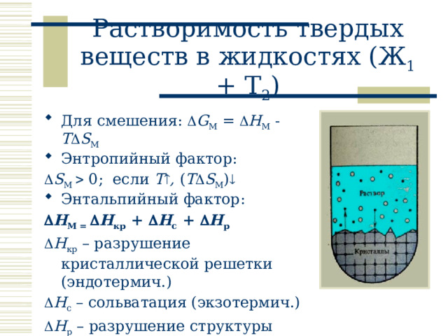 Растворимость твердых веществ в жидкостях (Ж 1 + Т 2 ) Для смешения:  G M =  H M - T  S M Энтропийный фактор:  S M  0; если T  , ( T  S M )  Энтальпийный фактор:  H M =  H кр +  H с +  H р   H кр – разрушение кристаллической решетки (эндотермич.)  H с – сольватация (экзотермич.)  H р – разрушение структуры растворителя (эндотермич.),  0 