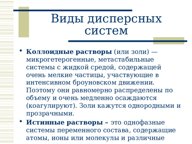 Виды дисперсных систем Коллоидные растворы (или золи) — микрогетерогенные, метастабильные системы с жидкой средой, содержащей очень мелкие частицы, участвующие в интенсивном броуновском движении. Поэтому они равномерно распределены по объему и очень медленно осаждаются (коагулируют). Золи кажутся однородными и прозрачными. Истинные растворы – это однофазные системы переменного состава, содержащие атомы, ионы или молекулы и различные ассоциаты последних.  