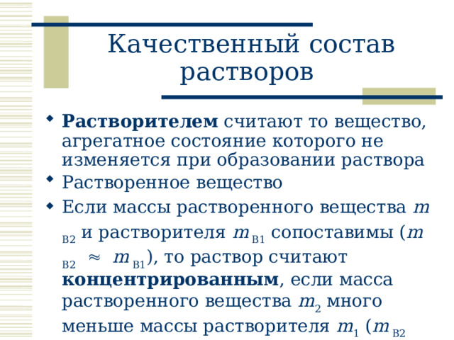 Качественный состав растворов  Растворителем считают то вещество, агрегатное состояние которого не изменяется при образовании раствора Растворенное вещество Если массы растворенного вещества m B2 и растворителя m B1 сопоставимы ( m B2    m B1 ), то раствор считают концентрированным , если масса растворенного вещества m 2 много меньше массы растворителя m 1 ( m B2    m B1 ), то раствор считают разбавленным. 