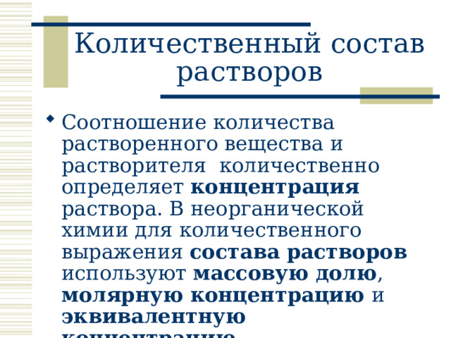Количественный состав растворов Соотношение количества растворенного вещества и растворителя количественно определяет концентрация раствора. В неорганической химии для количественного выражения состава растворов используют массовую долю , молярную концентрацию и эквивалентную концентрацию . 