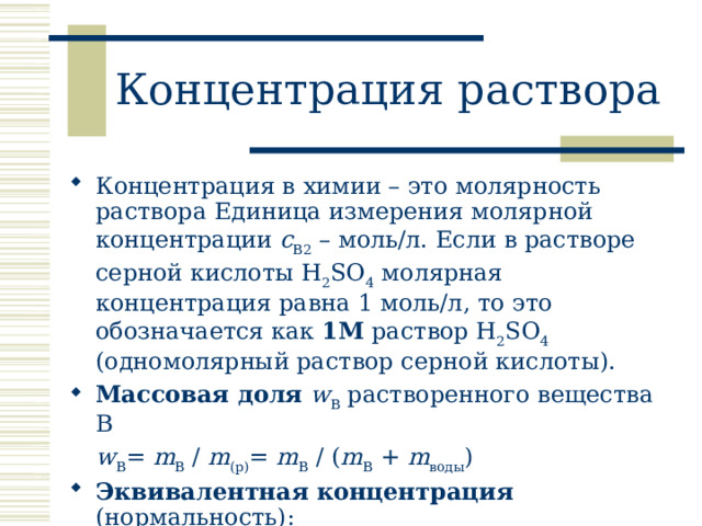 Концентрация раствора Концентрация в химии – это молярность раствора Единица измерения молярной концентрации с B2 – моль/л. Если в растворе серной кислоты H 2 SO 4 молярная концентрация равна 1 моль/л, то это обозначается как 1М раствор H 2 SO 4 (одномолярный раствор серной кислоты). Массовая доля  w B растворенного вещества В  w B = m B / m (р) = m B / ( m B + m воды ) Эквивалентная концентрация (нормальность):   следует дополнительно определить фактор эквивалентности или эквивалентное число.  