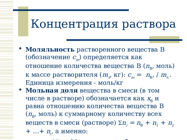 Концентрация раствора Моляльность растворенного вещества В (обозначение c m ) определяется как отношение количества вещества В ( n B , моль) к массе растворителя ( m s , кг): c m = n B , / m s. . Единица измерения - моль/кг Мольная доля вещества в смеси (в том числе в растворе) обозначается как x B и равна отношению количества вещества В ( n B , моль) к суммарному количеству всех веществ в cмеси (растворе)  n i = n B + n 1 + n 2 + …+ n i , а именно: x B = n B /  n i . . Мольная доля – безразмерная величина . 