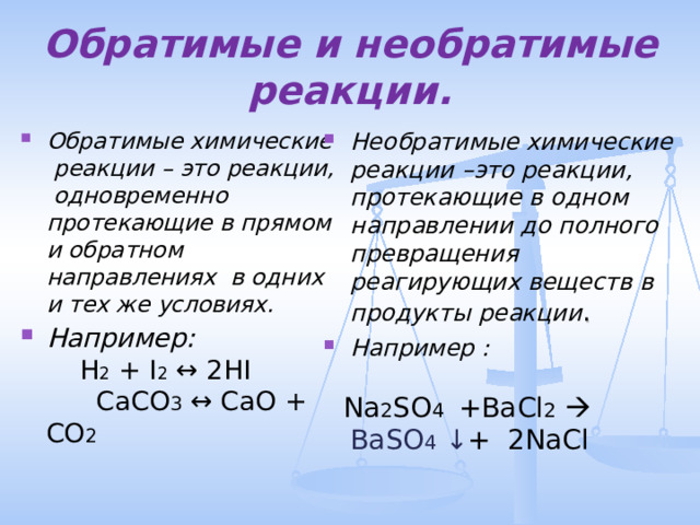 Обратимые и необратимые реакции. Обратимые химические реакции – это реакции, одновременно протекающие в прямом и обратном направлениях в одних и тех же условиях. Например: H 2 + I 2  ↔ 2HI CaCO 3  ↔ CaO + CO 2  Необратимые химические реакции –это реакции, протекающие в одном направлении до полного превращения реагирующих веществ в продукты реакции . Например :     Na 2 SO 4 +BaCl 2   BaSO 4  ↓ + 2NaCl 