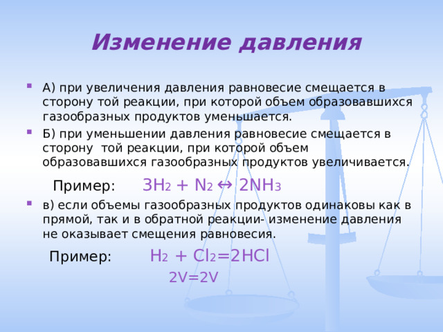  Изменение давления А) при увеличения давления равновесие смещается в сторону той реакции, при которой объем образовавшихся газообразных продуктов уменьшается. Б) при уменьшении давления равновесие смещается в сторону той реакции, при которой объем образовавшихся газообразных продуктов увеличивается.  Пример:  3H 2 + N 2 ↔ 2NH 3 в) если объемы газообразных продуктов одинаковы как в прямой, так и в обратной реакции- изменение давления не оказывает смещения равновесия.  Пример:  Н 2 + Cl 2 =2HCl  2V=2V 