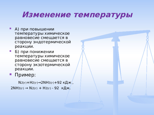Изменение температуры А) при повышении температуры химическое равновесие смещается в сторону эндотермической реакции. Б) при понижении температуры химическое равновесие смещается в сторону экзотермической реакции. Пример:   N 2(г) + H 2(г) →2 NH 3(г) +92  кДж ,   2 NH 3(г) → N 2(г) + H 2(г) - 92 кДж. 