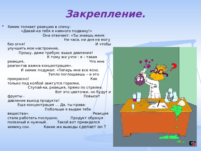 Закрепление. Химик толкает реакцию в спину: «Давай-ка тебя я немного подвину ! » Она отвечает: «Ты знаешь меня: Ни часа, ни дня не могу без огня ! И чтобы улучшить мое настроение, Прошу, даже требую: выше давление ! К тому же учти : я – такая реакция, Что мне реагентов важна концентрация». И химик подумал: «Теперь мне все ясно. Тепло поглощаешь – и это прекрасно ! Как только под колбой зажгутся горелки, Ступай-ка, реакция, прямо по стрелке. Вот это цветочки, но будут и фрукты - Повысит давление выход продукта ! Еще концентрация … Да, ты права: Побольше я выдам тебе вещества». Реакция стала работать послушно, Продукт образуя полезный и нужный. Такой вот привиделся химику сон. Какие же выводы сделает он ?  