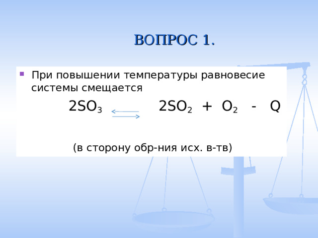  ВОПРОС 1. При повышении температуры равновесие системы смещается  2SO 3   2SO 2 + O 2 - Q  (в сторону обр-ния исх. в-тв) 