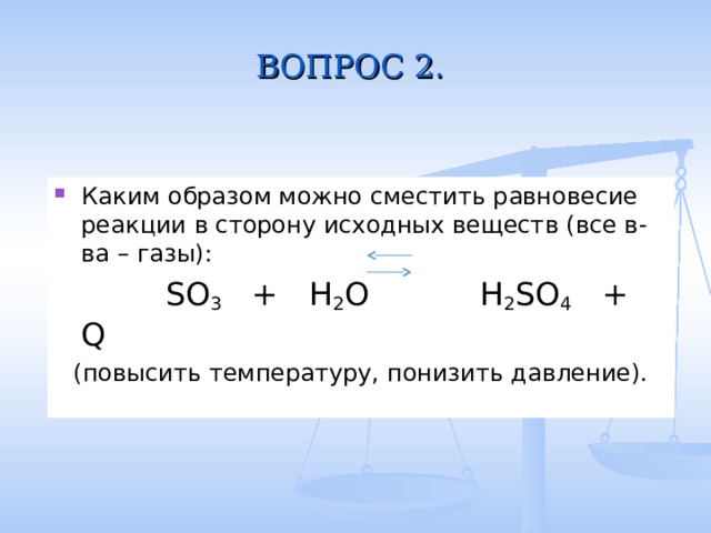 ВОПРОС 2. Каким образом можно сместить равновесие реакции в сторону исходных веществ (все в-ва – газы):  SO 3 + H 2 O  H 2 SO 4 + Q (повысить температуру, понизить давление). 