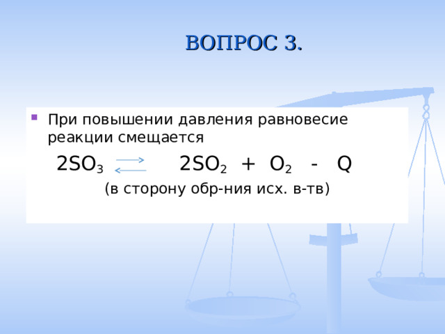 ВОПРОС 3. При повышении давления равновесие реакции смещается  2SO 3 2SO 2 + O 2 - Q (в сторону обр-ния исх. в-тв) 