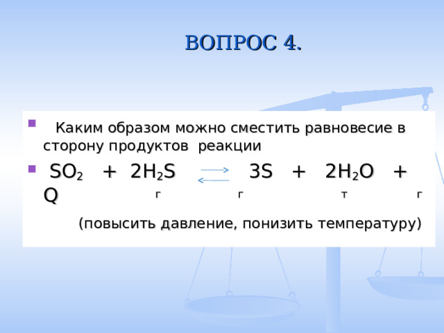 ВОПРОС 4.  Каким образом можно сместить равновесие в сторону продуктов реакции  SO 2 + 2H 2 S 3S + 2H 2 O + Q  г  г  т  г  (повысить давление, понизить температуру) 