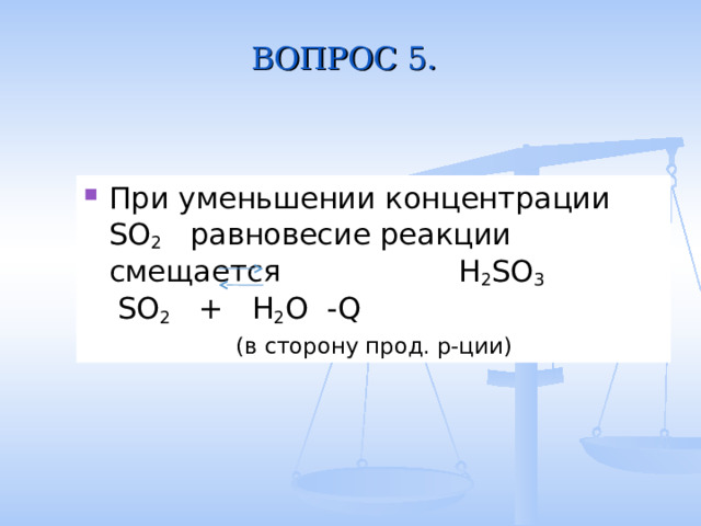 ВОПРОС 5. При уменьшении концентрации SO 2 равновесие реакции смещается H 2 SO 3 SO 2 + H 2 O -Q ( в сторону прод. р-ции ) 