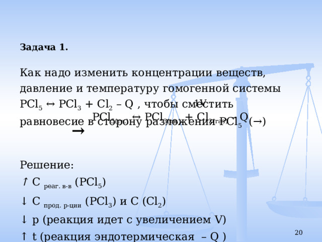 Задача 1.  Как надо изменить концентрации веществ, давление и температуру гомогенной системы PCl 5 ↔ PCl 3 + Cl 2 – Q , чтобы сместить равновесие в сторону разложения PCl 5 (→)  Решение: ↑ С реаг. в-в ( PCl 5 ) ↓ С прод. р-ции ( PCl 3 ) и С ( Cl 2 ) ↓ р (реакция идет с увеличением V ) ↑ t (реакция эндотермическая – Q ) 1 V PCl 5(тв.) ↔ PCl 3(тв.) + Cl 2(газ) – Q →  