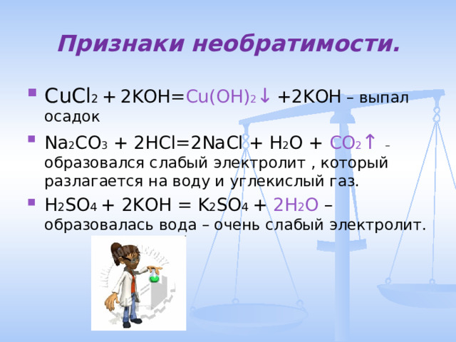Признаки необратимости. CuCl 2 +  2KOH= Cu(OH) 2 ↓  +2KOH – выпал осадок Na 2 CO 3 + 2HCl=2NaCl +  H 2 O + CO 2 ↑  – образовался слабый электролит , который разлагается на воду и углекислый газ. H 2 SO 4 + 2KOH = K 2 SO 4 + 2H 2 O – образовалась вода – очень слабый электролит. 