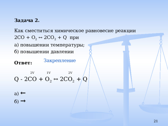 Задача 2.  Как сместиться химическое равновесие реакции 2СО + О 2 ↔ 2СО 2 + Q при а) повышении температуры; б) повышении давлении  Ответ:    2V 1V 2V Q - 2СО + О 2 ↔ 2СО 2 + Q а) ← б) → Закрепление    