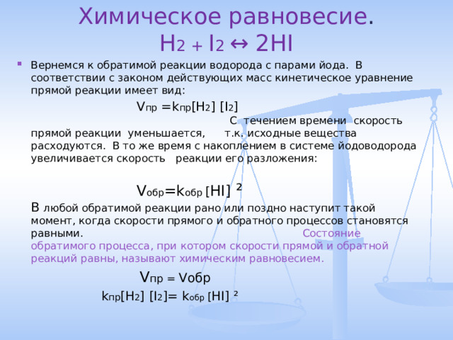 Химическое равновесие .  H 2 + I 2 ↔ 2HI   Вернемся к обратимой реакции водорода с парами йода. В соответствии с законом действующих масс кинетическое уравнение прямой реакции имеет вид:    V пр = k пр [H 2 ] [I 2 ]  С течением времени скорость прямой реакции уменьшается, т.к. исходные вещества расходуются. В то же время с накоплением в системе йодоводорода увеличивается скорость реакции его разложения:   V обр = k обр [ HI] ²   В любой обратимой реакции рано или поздно наступит такой момент, когда скорости прямого и обратного процессов становятся равными. Состояние обратимого процесса, при котором скорости прямой и обратной реакций равны, называют химическим равновесием.   V пр  = V обр   k пр [H 2 ] [I 2 ]= k обр [ HI] ²    