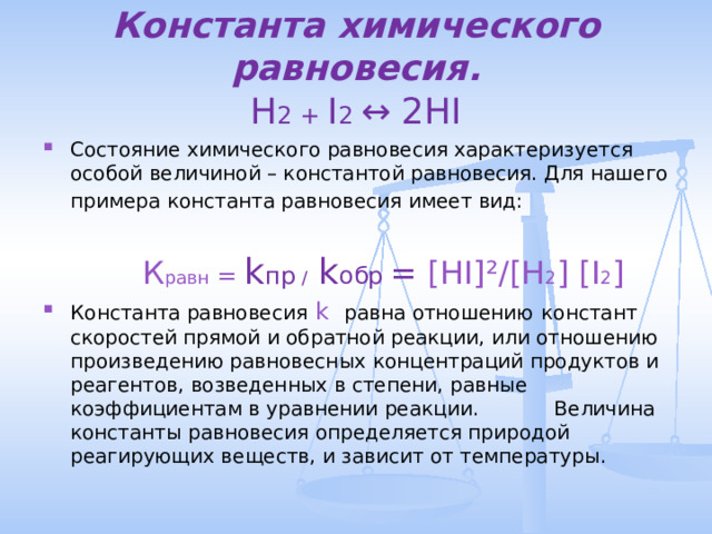 Константа химического равновесия.  H 2 + I 2 ↔ 2HI Состояние химического равновесия характеризуется особой величиной – константой равновесия. Для нашего примера константа равновесия имеет вид:    К равн =  k пр / k обр  =  [HI] ² /[H 2 ] [I 2 ] Константа равновесия  k равна отношению  констант скоростей  прямой и обратной реакции, или отношению произведению равновесных концентраций продуктов и реагентов, возведенных в степени, равные коэффициентам в уравнении реакции. Величина константы равновесия определяется природой  реагирующих веществ, и зависит от температуры. 