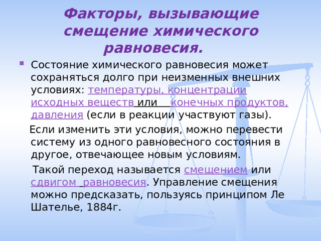 Факторы, вызывающие смещение химического равновесия. Состояние химического равновесия может сохраняться долго при неизменных внешних условиях: температуры, концентрации исходных веществ или конечных продуктов, давления (если в реакции участвуют газы).  Если изменить эти условия, можно перевести систему из одного равновесного состояния в другое, отвечающее новым условиям.  Такой переход называется смещением или сдвигом  равновесия . Управление смещения можно предсказать, пользуясь принципом Ле Шателье, 1884г. 