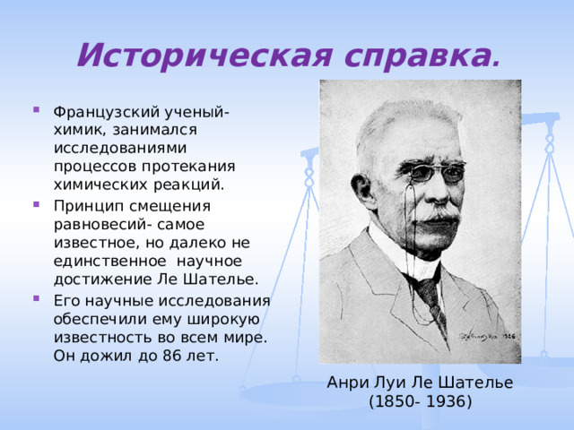 Историческая справка . Французский ученый- химик, занимался исследованиями процессов протекания химических реакций. Принцип смещения равновесий- самое известное, но далеко не единственное научное достижение Ле Шателье. Его научные исследования обеспечили ему широкую известность во всем мире. Он дожил до 86 лет. Анри Луи Ле Шателье (1850- 1936) 