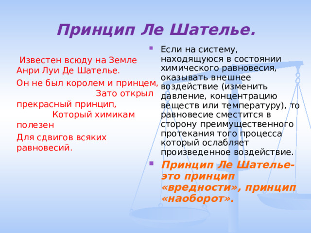 Принцип Ле Шателье. Если на систему, находящуюся в состоянии химического равновесия, оказывать внешнее воздействие (изменить давление, концентрацию веществ или температуру), то равновесие сместится в сторону преимущественного протекания того процесса который ослабляет произведенное воздействие. Принцип Ле Шателье- это принцип «вредности», принцип «наоборот».  Известен всюду на Земле Анри Луи Де Шателье. Он не был королем и принцем, Зато открыл прекрасный принцип, Который химикам полезен Для сдвигов всяких равновесий. 
