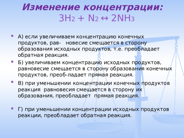 Изменение концентрации:   3H 2 + N 2 ↔ 2NH 3   А) если  увеличиваем концентрацию конечных продуктов, рав- новесие смещается в сторону образования исходных продуктов, т.е. преобладает обратная реакция. Б) увеличиваем концентрацию исходных продуктов, равновесие смещается в сторону образования конечных продуктов, преоб-ладает прямая реакция. В) при уменьшении  концентрации конечных продуктов реакция равновесия смещается в сторону их образования, преобладает прямая реакция. Г) при уменьшении концентрации исходных продуктов реакции, преобладает обратная реакция. 