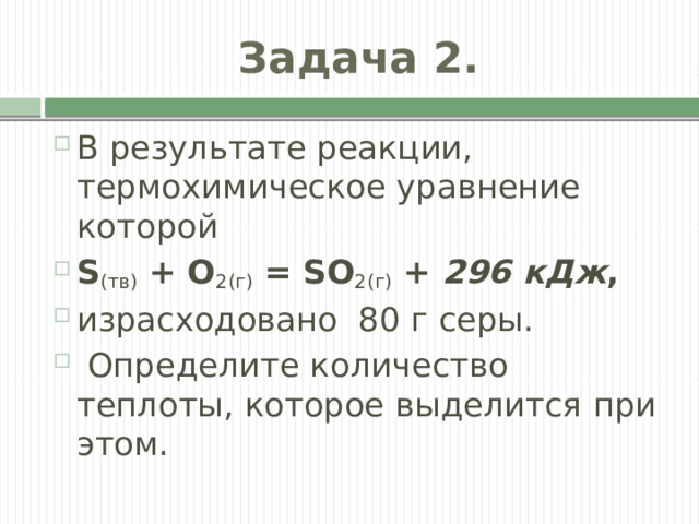 Задача 2. В результате реакции, термохимическое уравнение которой  S (тв)  + O 2(г)  = SO 2(г)  +  296 кДж , израсходовано  80 г серы.  Определите количество теплоты, которое выделится при этом.  