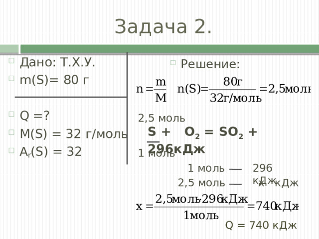 Задача 2. Дано: Т.Х.У. m(S)= 80 г Q =? M(S) = 32 г/моль A r (S) = 32 Решение: 2,5 моль S + O 2 = SO 2 + 296кДж 1 моль 1 моль 296 кДж 2,5 моль  х кДж Q = 740 кДж 