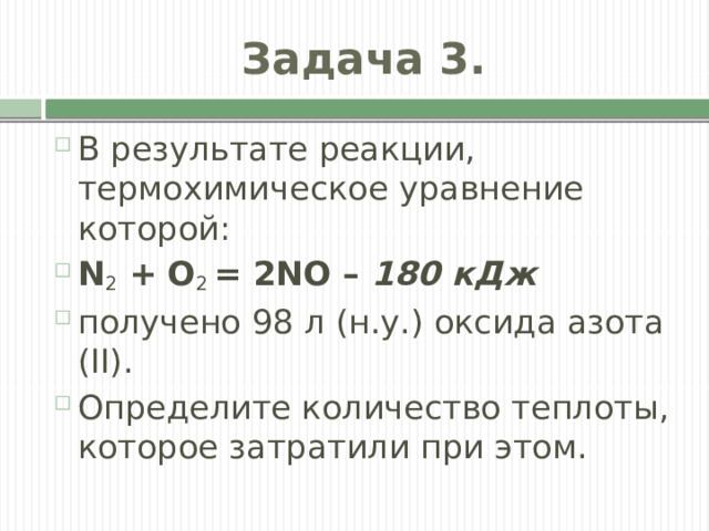 Задача 3. В результате реакции, термохимическое уравнение которой: N 2  + O 2  = 2NО –  180 кДж получено 98 л (н.у.) оксида азота (II). Определите количество теплоты, которое затратили при этом. 