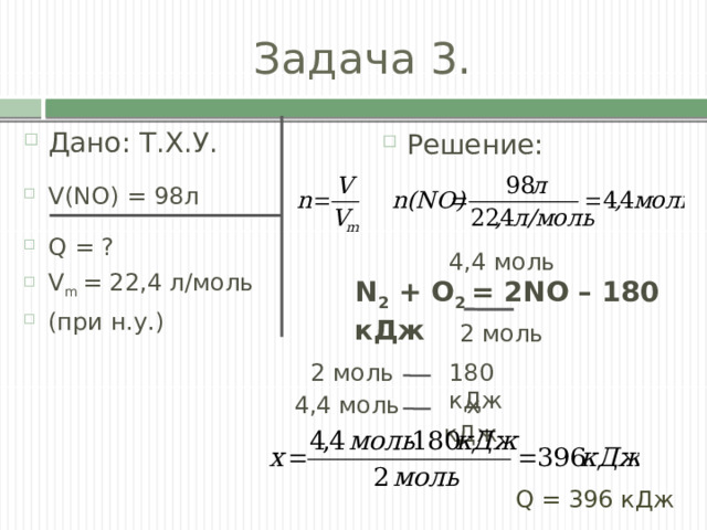Задача 3. Дано: Т.Х.У. V(NO) = 98л Q = ? V m = 22,4 л/моль (при н.у.) Решение: 4,4 моль N 2  + O 2  = 2NО –   180 кДж 2 моль 2 моль 180 кДж 4,4 моль  х кДж Q = 396 кДж 