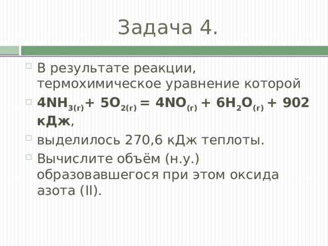 Задача 4. В результате реакции, термохимическое уравнение которой 4NH 3(г) + 5О 2(г) = 4NO (г) + 6Н 2 О (г) + 902 кДж , выделилось 270,6 кДж теплоты. Вычислите объём (н.у.) образовавшегося при этом оксида азота (II). 