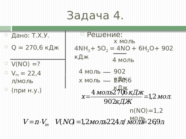 Задача 4. Решение: Дано: Т.Х.У. Q = 270,6 кДж V(NO) =? V m = 22,4 л/моль (при н.у.) х моль 4NH 3 + 5О 2 = 4NO  + 6Н 2 О+ 902 кДж 4 моль 902 кДж 4 моль х моль 270,6 кДж n(NO)=1,2 моль 