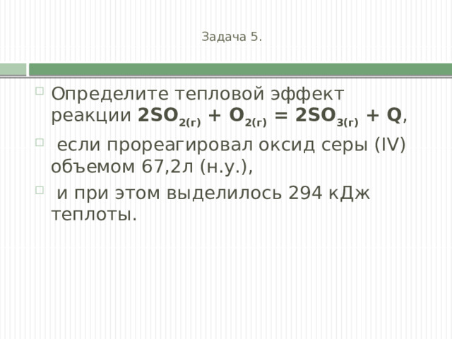  Задача 5.   Определите тепловой эффект реакции 2SO 2(г)  + O 2(г)  = 2SO 3(г)  + Q ,  если прореагировал оксид серы (IV) объемом 67,2л (н.у.),  и при этом выделилось 294 кДж теплоты. 