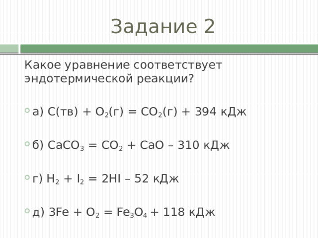 Задание 2 Какое уравнение соответствует эндотермической реакции? а) С(тв) + O 2 (г) = СO 2 (г) + 394 кДж б) СаСO 3 = СO 2 + СаО – 310 кДж г) Н 2 + I 2 = 2HI – 52 кДж д) 3Fe + O 2 = Fe 3 O 4 + 118 кДж 