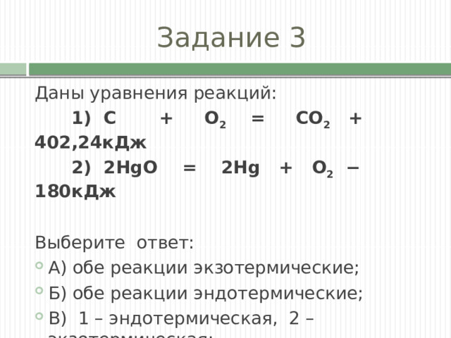 Задание 3 Даны уравнения реакций:  1) С + О 2 = СО 2 + 402,24кДж  2) 2HgO = 2Hg + О 2 − 180кДж Выберите ответ: А) обе реакции экзотермические; Б) обе реакции эндотермические; В) 1 – эндотермическая, 2 – экзотермическая; Г) 1 – экзотермическая, 2 – эндотермическая. 
