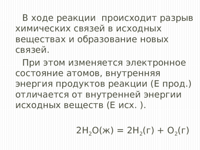 В ходе реакции происходит разрыв химических связей в исходных веществах и образование новых связей. При этом изменяется электронное состояние атомов, внутренняя энергия продуктов реакции (E прод.) отличается от внутренней энергии исходных веществ (E исх. ).  2Н 2 О(ж) = 2Н 2 (г) + О 2 (г) 
