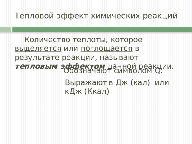Тепловой эффект химических реакций  Количество теплоты, которое выделяется или поглощается в результате реакции, называют тепловым эффектом данной реакции. Обозначают символом Q. Выражают  в Дж (кал) или кДж (Ккал) 