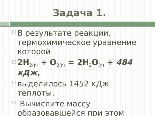 Задача 1. В результате реакции, термохимическое уравнение которой  2H 2(г)  + O 2(г)  = 2H 2 O (г)  +  484 кДж , выделилось 1452 кДж теплоты.  Вычислите массу образовавшейся при этом воды. 