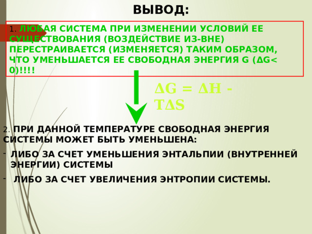 ВЫВОД: 1. ЛЮБАЯ СИСТЕМА ПРИ ИЗМЕНЕНИИ УСЛОВИЙ ЕЕ СУЩЕСТВОВАНИЯ (ВОЗДЕЙСТВИЕ ИЗ-ВНЕ) ПЕРЕСТРАИВАЕТСЯ (ИЗМЕНЯЕТСЯ) ТАКИМ ОБРАЗОМ, ЧТО УМЕНЬШАЕТСЯ ЕЕ СВОБОДНАЯ ЭНЕРГИЯ G ( Δ G   ΔG = ΔН - ТΔS 2. ПРИ ДАННОЙ ТЕМПЕРАТУРЕ СВОБОДНАЯ ЭНЕРГИЯ СИСТЕМЫ МОЖЕТ БЫТЬ УМЕНЬШЕНА: ЛИБО ЗА СЧЕТ УМЕНЬШЕНИЯ ЭНТАЛЬПИИ (ВНУТРЕННЕЙ ЭНЕРГИИ) СИСТЕМЫ  ЛИБО ЗА СЧЕТ УВЕЛИЧЕНИЯ ЭНТРОПИИ СИСТЕМЫ. 