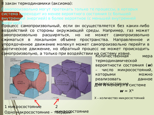 II закон термодинамики (аксиома): Самопроизвольно могут протекать только те процессы, в которых система переходит из менее вероятного состояния (с большей внутренней энергией) в более вероятное (с меньшей внутренней энергией) Процесс самопроизвольный, если он осуществляется без каких-либо воздействий со стороны окружающей среды. Например, газ может самопроизвольно расширяться, но не может самопроизвольно сжиматься в локальном объеме пространства. Направленное и упорядоченное движение молекул может самопроизвольно перейти в хаотическое движение, но обратный процесс не может происходить самопроизвольно, а только при воздействии на систему извне. Количественная мера термодинамической вероятности состояния ( w ) – число микросостояний, которыми можно реализовать данное макросостояние. Для N молекул в системе  w = X N Х – количество микросостояний 1 микросостояние 2 микросостояние Одно макросостояние – твердый сплав 