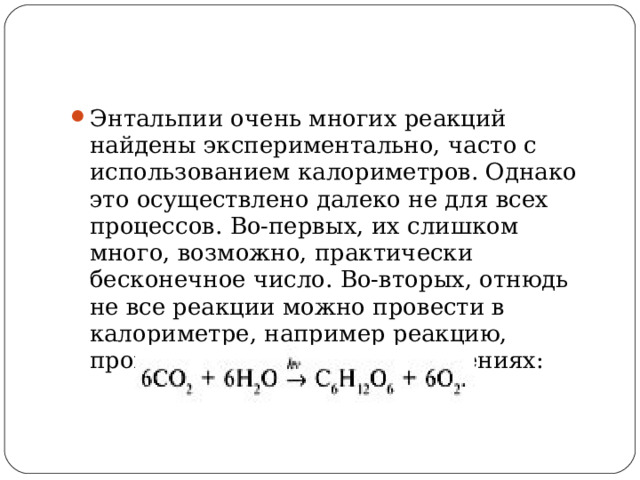 Энтальпии очень многих реакций найдены экспериментально, часто с использованием калориметров. Однако это осуществлено далеко не для всех процессов. Во-первых, их слишком много, возможно, практически бесконечное число. Во-вторых, отнюдь не все реакции можно провести в калориметре, например реакцию, происходящую в зеленых растениях:  