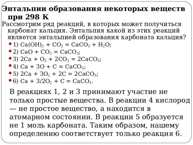 Энтальпии образования некоторых веществ при 298 К Рассмотрим ряд реакций, в которых может получиться карбонат кальция. Энтальпия какой из этих реакций является энтальпией образования карбоната кальция? 1) Ca(OH) 2 + CO 2 = CaCO 3 + H 2 O; 2) CaO + CO 2 = CaCO 3 ; 3) 2Ca + O 2 + 2CO 2 = 2CaCO 3 ; 4) Ca + 3O + С = CaCO 3 ; 5) 2Ca + 3O 2 + 2С = 2CaCO 3 ; 6) Ca + 3/2O 2 + С = CaCO 3 . 1) Ca(OH) 2 + CO 2 = CaCO 3 + H 2 O; 2) CaO + CO 2 = CaCO 3 ; 3) 2Ca + O 2 + 2CO 2 = 2CaCO 3 ; 4) Ca + 3O + С = CaCO 3 ; 5) 2Ca + 3O 2 + 2С = 2CaCO 3 ; 6) Ca + 3/2O 2 + С = CaCO 3 . В реакциях 1, 2 и 3 принимают участие не только простые вещества. В реакции 4 кислород — не простое вещество, а находится в атомарном состоянии. В реакции 5 образуется не 1 моль карбоната. Таким образом, нашему определению соответствует только реакция 6. 