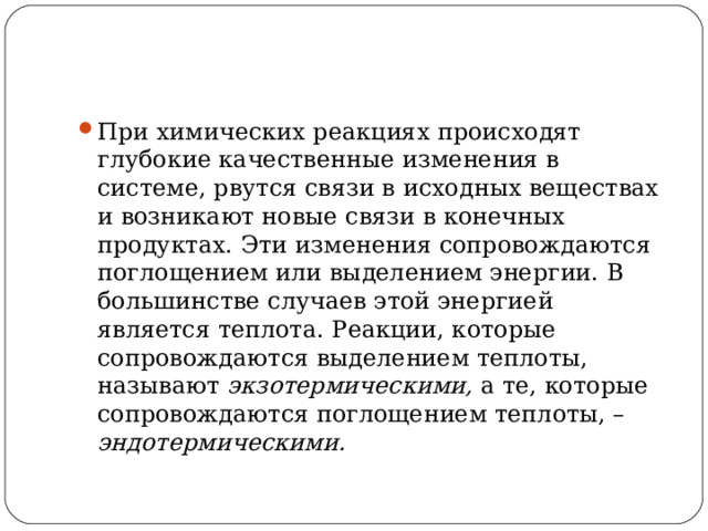 При химических реакциях происходят глубокие качественные изменения в системе, рвутся связи в исходных веществах и возникают новые связи в конечных продуктах. Эти изменения сопровождаются поглощением или выделением энергии. В большинстве случаев этой энергией является теплота. Реакции, которые сопровождаются выделением теплоты, называют экзотермическими, а те, которые сопровождаются поглощением теплоты, – эндотермическими. 