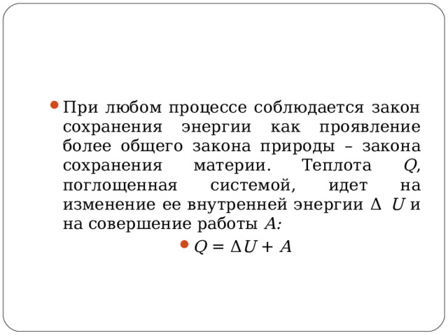 При любом процессе соблюдается закон сохранения энергии как проявление более общего закона природы – закона сохранения материи. Теплота Q , поглощенная системой, идет на изменение ее внутренней энергии Δ  U и на совершение работы A: Q = Δ U + A  