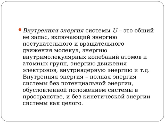 Внутренняя энергия системы U – это общий ее запас, включающий энергию поступательного и вращательного движения молекул, энергию внутримолекулярных колебаний атомов и атомных групп, энергию движения электронов, внутриядерную энергию и т.д. Внутренняя энергия – полная энергия системы без потенциальной энергии, обусловленной положением системы в пространстве, и без кинетической энергии системы как целого. 
