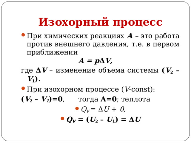 Изохорный процесс При химических реакциях А – это работа против внешнего давления, т.е. в первом приближении     А = p Δ V, где Δ V  – изменение объема системы ( V 2 – V 1 ). При изохорном процессе ( V -const): ( V 2  – V 1 )=0 ,  тогда А=0 ; теплота Q V  = Δ U + 0, Q V  =  ( U 2  – U 1 ) = Δ U 